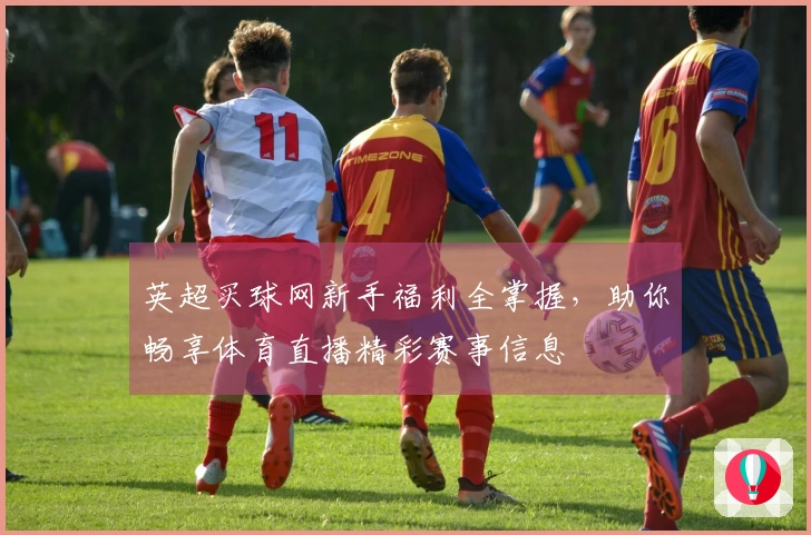 英超买球网新手福利全掌握，助你畅享体育直播精彩赛事信息