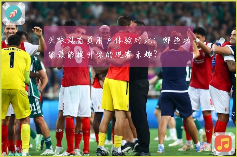 买球站首页用户体验对比：哪些功能最能提升你的观赛乐趣？