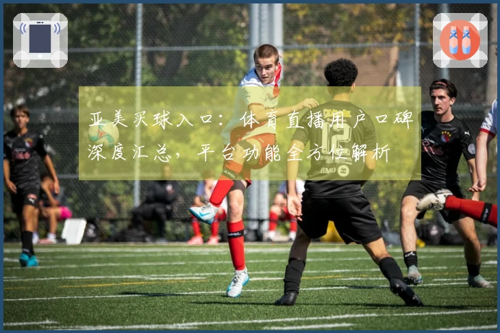 亚美买球入口：体育直播用户口碑深度汇总，平台功能全方位解析