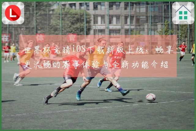 世界杯竞猜iOS下载新版上线，畅享更流畅的赛事体验与全新功能介绍