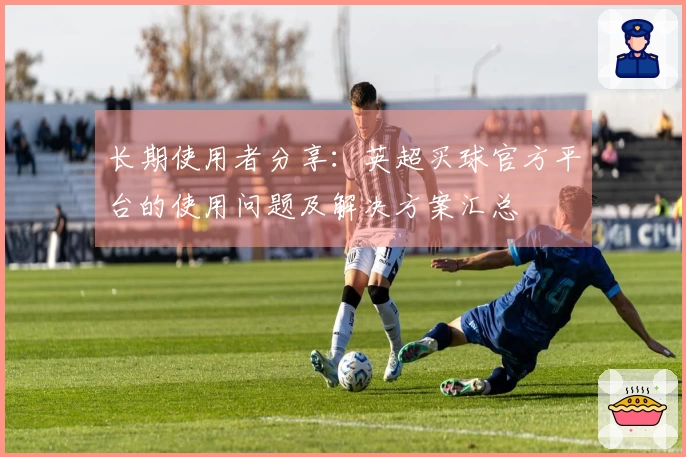 长期使用者分享：英超买球官方平台的使用问题及解决方案汇总