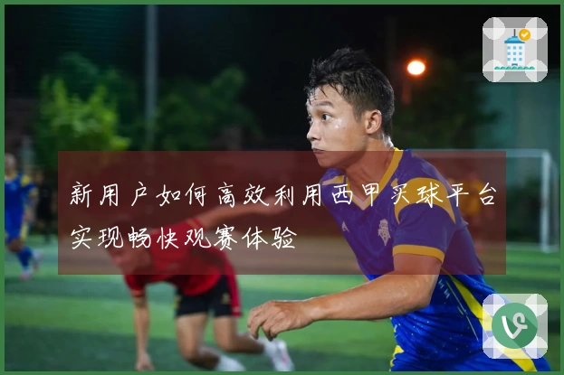新用户如何高效利用西甲买球平台实现畅快观赛体验